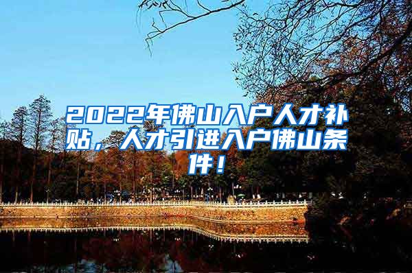 2022年佛山入户人才补贴，人才引进入户佛山条件！