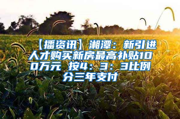 【播资讯】湘潭：新引进人才购买新房最高补贴100万元 按4：3：3比例分三年支付