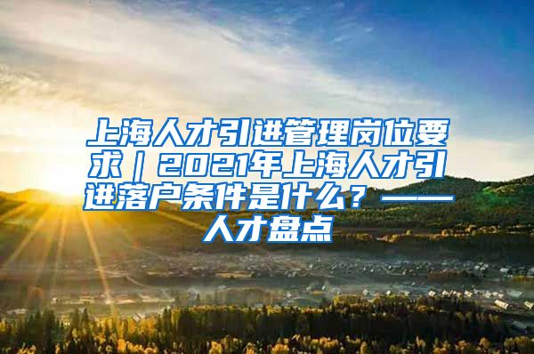 上海人才引进管理岗位要求｜2021年上海人才引进落户条件是什么？——人才盘点