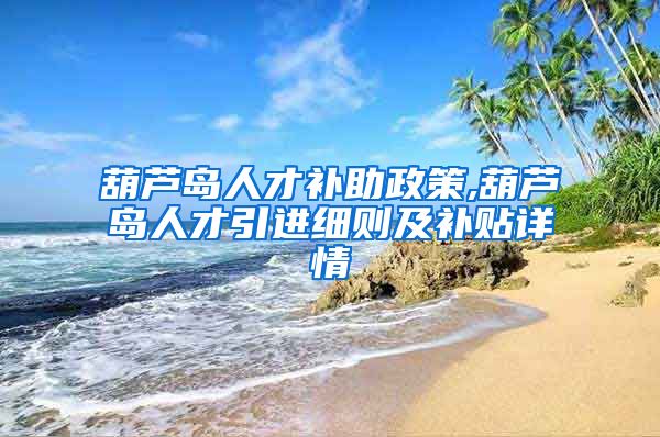 葫芦岛人才补助政策,葫芦岛人才引进细则及补贴详情