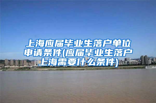 上海应届毕业生落户单位申请条件(应届毕业生落户上海需要什么条件)