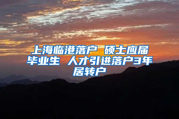 上海临港落户 硕士应届毕业生 人才引进落户3年居转户