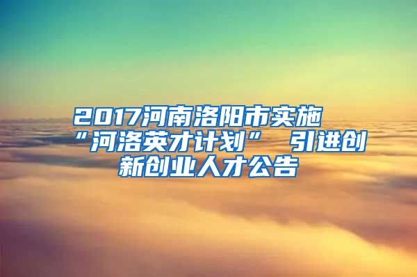 2017河南洛阳市实施“河洛英才计划” 引进创新创业人才公告