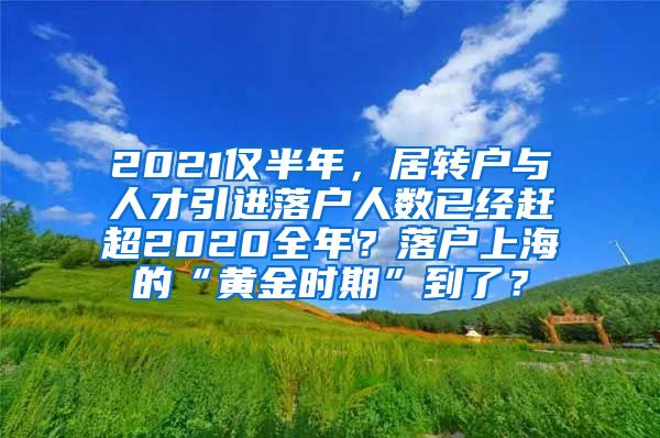 2021仅半年，居转户与人才引进落户人数已经赶超2020全年？落户上海的“黄金时期”到了？