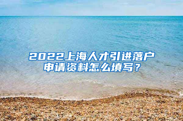 2022上海人才引进落户申请资料怎么填写？