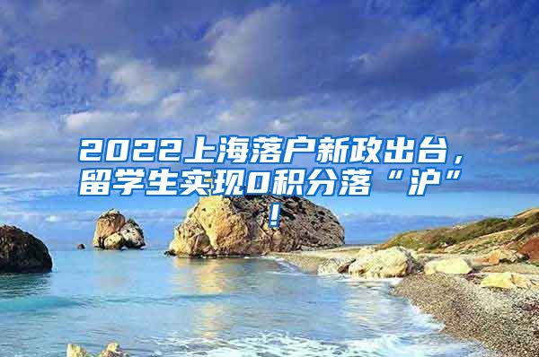 2022上海落户新政出台，留学生实现0积分落“沪”！