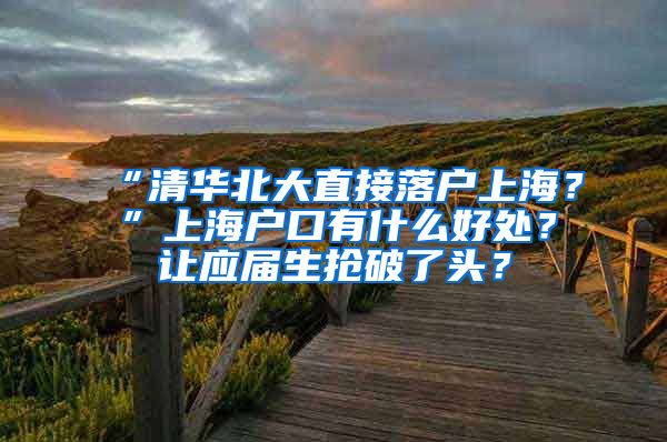 “清华北大直接落户上海？”上海户口有什么好处？让应届生抢破了头？