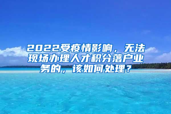 2022受疫情影响，无法现场办理人才积分落户业务的，该如何处理？