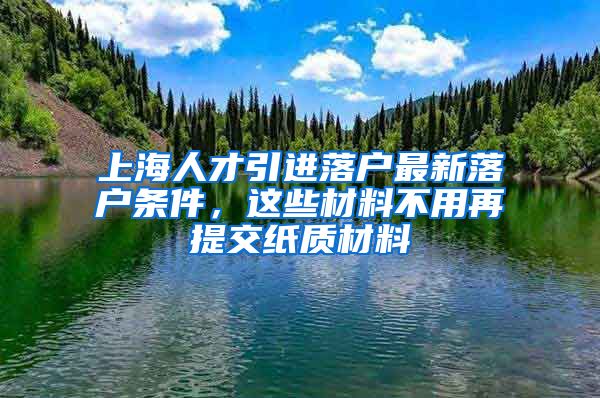 上海人才引进落户最新落户条件，这些材料不用再提交纸质材料