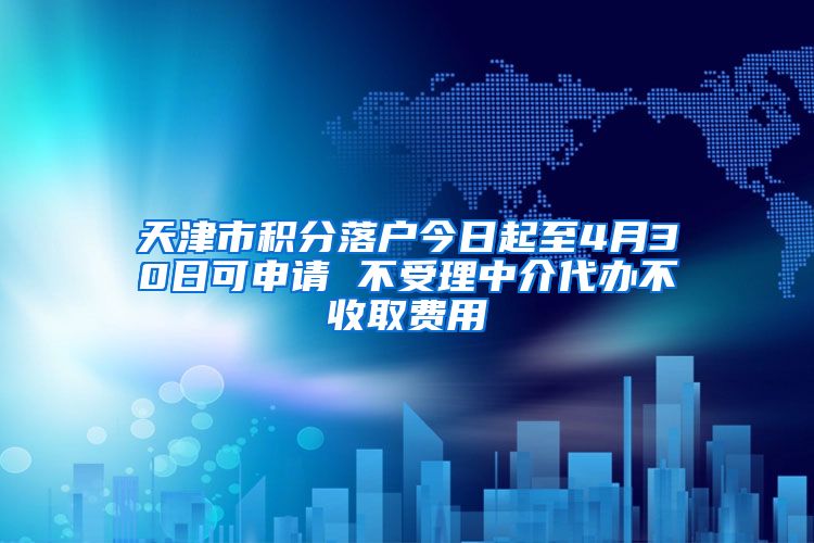 天津市积分落户今日起至4月30日可申请 不受理中介代办不收取费用