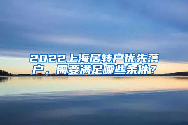 2022上海居转户优先落户，需要满足哪些条件？