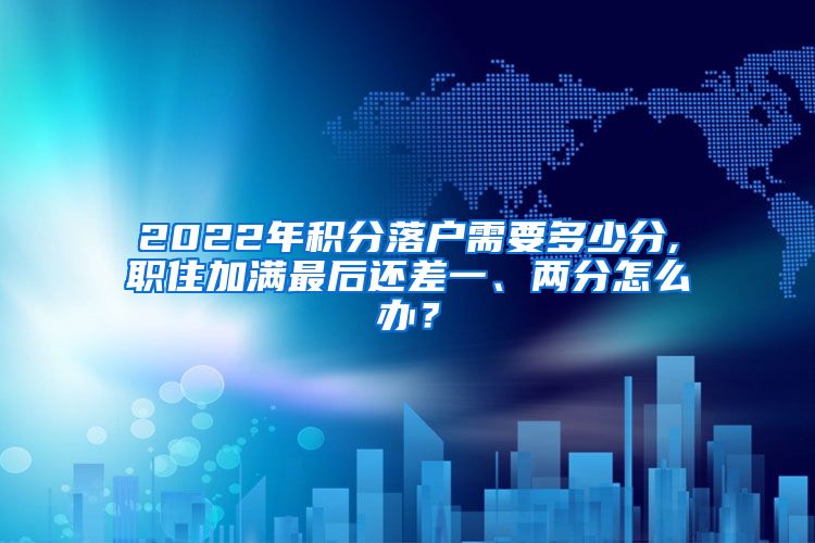 2022年积分落户需要多少分,职住加满最后还差一、两分怎么办？