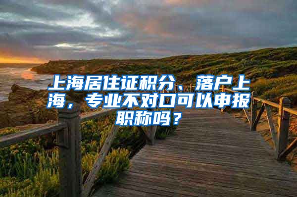 上海居住证积分、落户上海，专业不对口可以申报职称吗？