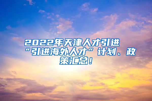 2022年天津人才引进“引进海外人才”计划、政策汇总！