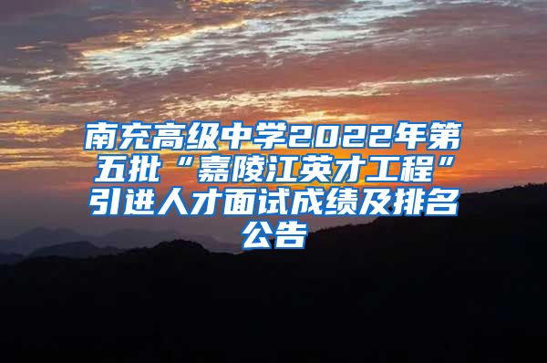 南充高级中学2022年第五批“嘉陵江英才工程”引进人才面试成绩及排名公告