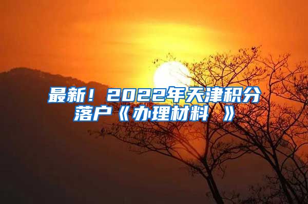 最新！2022年天津积分落户《办理材料 》