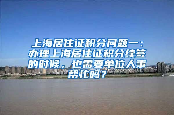 上海居住证积分问题一：办理上海居住证积分续签的时候，也需要单位人事帮忙吗？