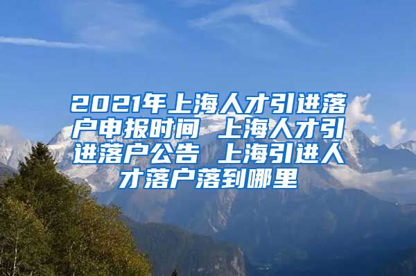 2021年上海人才引进落户申报时间 上海人才引进落户公告 上海引进人才落户落到哪里