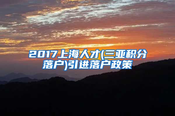 2017上海人才(三亚积分落户)引进落户政策