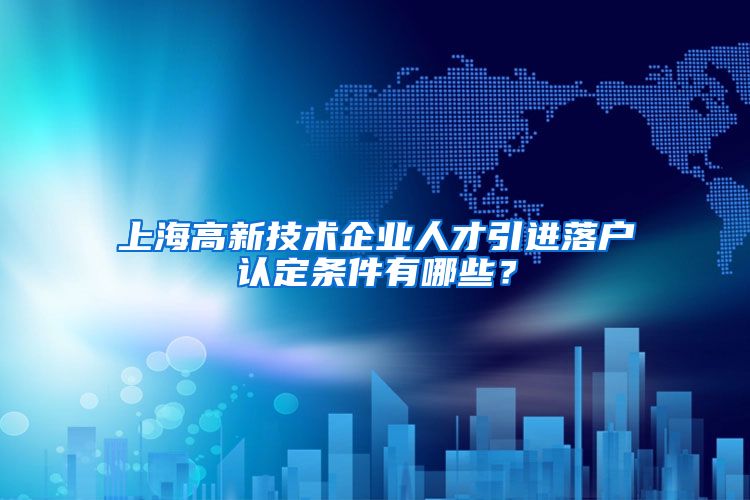 上海高新技术企业人才引进落户认定条件有哪些？