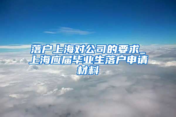 落户上海对公司的要求_上海应届毕业生落户申请材料