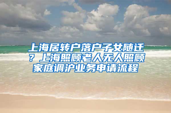 上海居转户落户子女随迁？上海照顾老人无人照顾家庭调沪业务申请流程