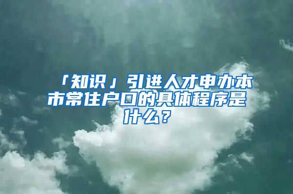 「知识」引进人才申办本市常住户口的具体程序是什么？