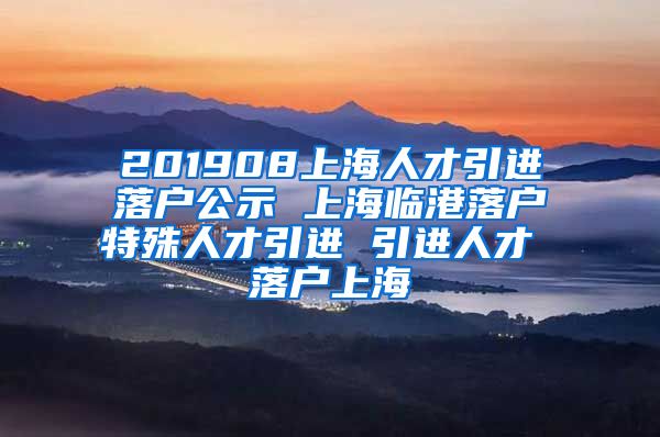 201908上海人才引进落户公示 上海临港落户特殊人才引进 引进人才 落户上海