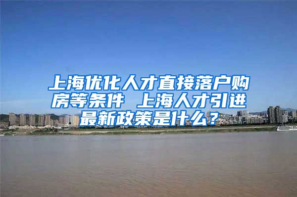 上海优化人才直接落户购房等条件 上海人才引进最新政策是什么？