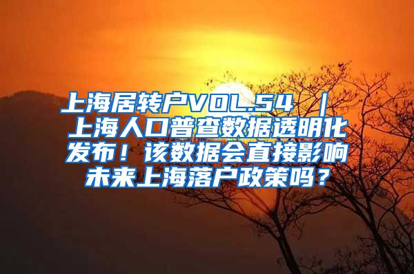 上海居转户VOL.54 ｜ 上海人口普查数据透明化发布！该数据会直接影响未来上海落户政策吗？