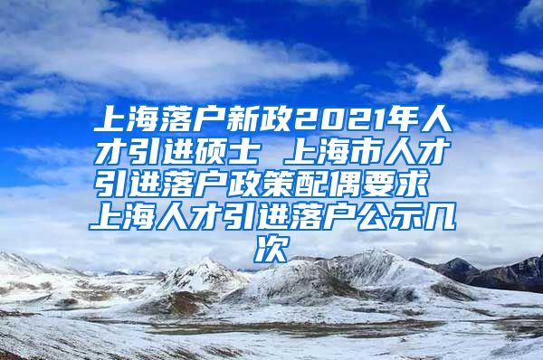 上海落户新政2021年人才引进硕士 上海市人才引进落户政策配偶要求 上海人才引进落户公示几次