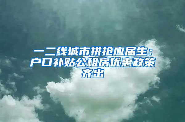 一二线城市拼抢应届生：户口补贴公租房优惠政策齐出