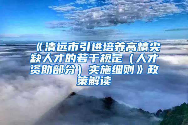 《清远市引进培养高精尖缺人才的若干规定（人才资助部分）实施细则》政策解读