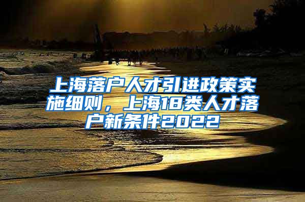 上海落户人才引进政策实施细则，上海18类人才落户新条件2022