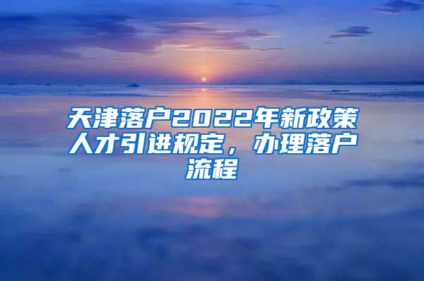 天津落户2022年新政策人才引进规定，办理落户流程↓