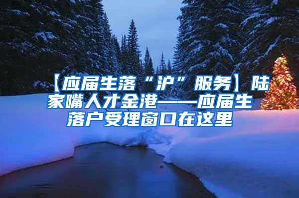 【应届生落“沪”服务】陆家嘴人才金港——应届生落户受理窗口在这里