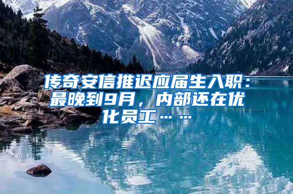 传奇安信推迟应届生入职：最晚到9月，内部还在优化员工……