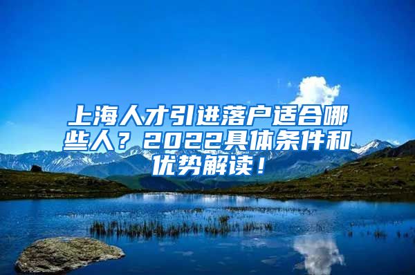上海人才引进落户适合哪些人？2022具体条件和优势解读！