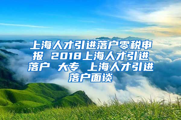 上海人才引进落户零税申报 2018上海人才引进落户 大专 上海人才引进落户面谈