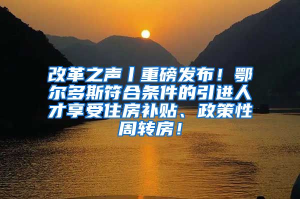 改革之声丨重磅发布！鄂尔多斯符合条件的引进人才享受住房补贴、政策性周转房！