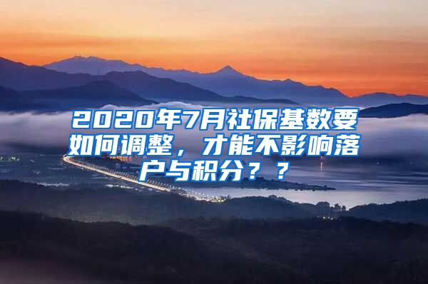 2020年7月社保基数要如何调整，才能不影响落户与积分？？