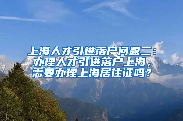 上海人才引进落户问题二：办理人才引进落户上海，需要办理上海居住证吗？
