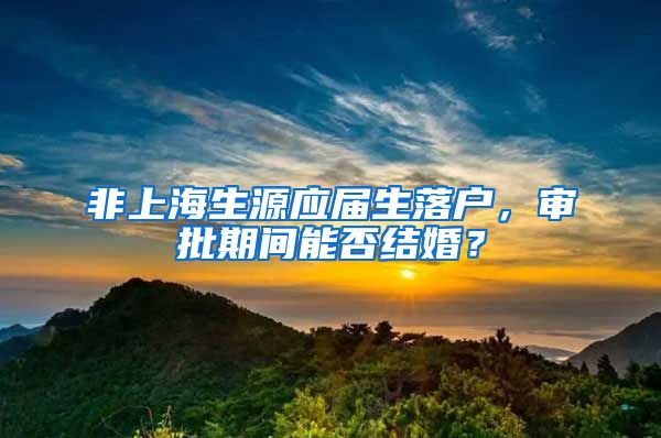 非上海生源应届生落户，审批期间能否结婚？