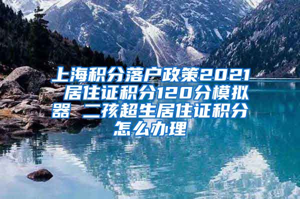 上海积分落户政策2021 居住证积分120分模拟器 二孩超生居住证积分怎么办理