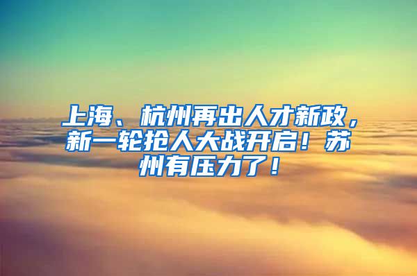 上海、杭州再出人才新政，新一轮抢人大战开启！苏州有压力了！