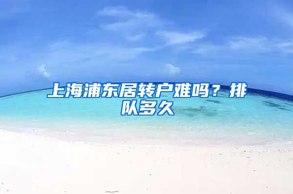 上海浦东居转户难吗？排队多久