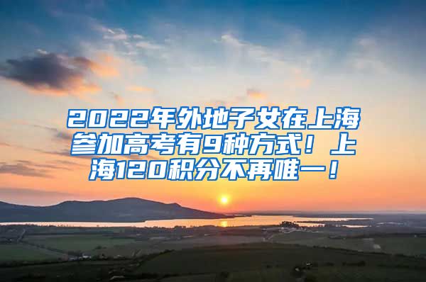 2022年外地子女在上海参加高考有9种方式！上海120积分不再唯一！