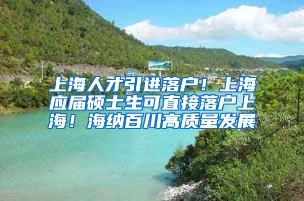 上海人才引进落户！上海应届硕士生可直接落户上海！海纳百川高质量发展