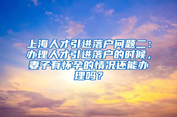 上海人才引进落户问题二：办理人才引进落户的时候，妻子有怀孕的情况还能办理吗？