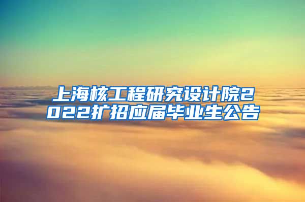 上海核工程研究设计院2022扩招应届毕业生公告